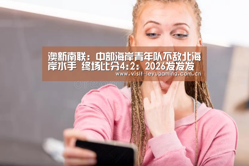 澳新南联: 中部海岸青年队不敌北海岸水手 终场比分4:2:2026发发发(图1) 发发发