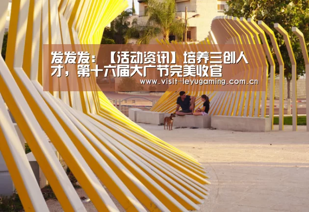 发发发:【活动资讯】培养三创人才,第十六届大广节完美收官(图4) 乐鱼网址